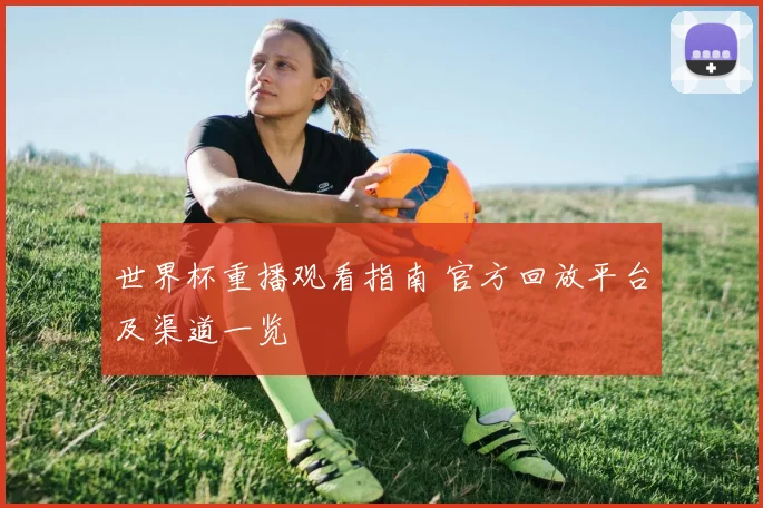 世界杯重播观看指南 官方回放平台及渠道一览