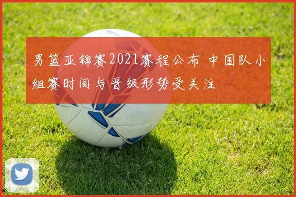 男篮亚锦赛2021赛程公布 中国队小组赛时间与晋级形势受关注