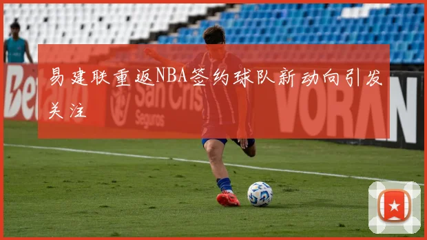 易建联重返NBA签约球队新动向引发关注