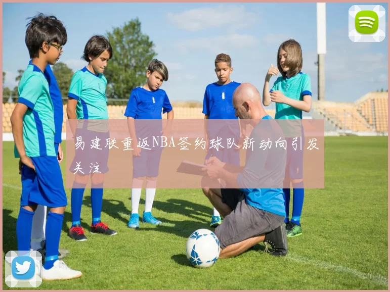 易建联重返NBA签约球队新动向引发关注