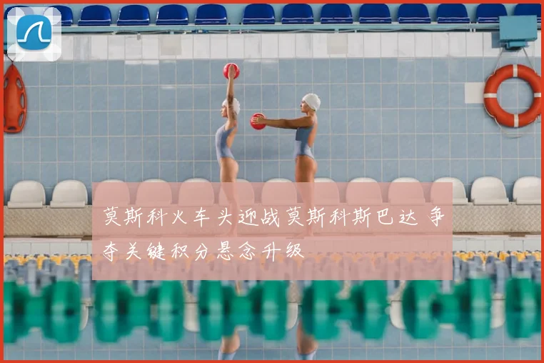 莫斯科火车头迎战莫斯科斯巴达 争夺关键积分悬念升级