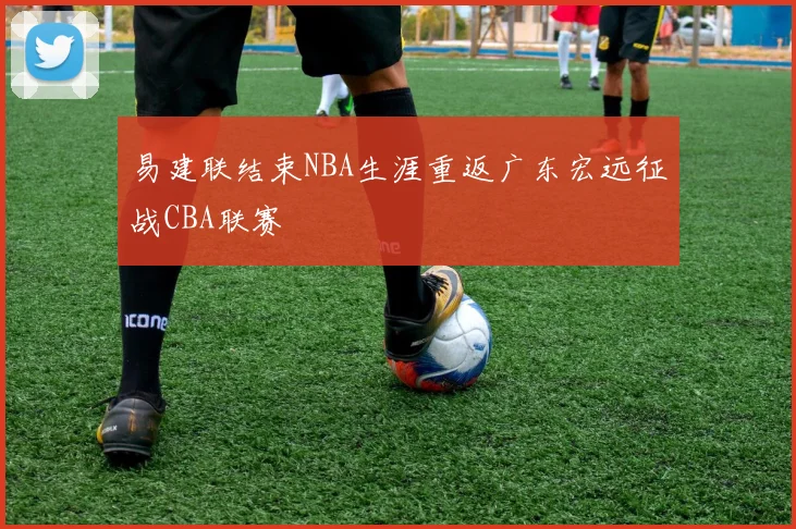 易建联结束NBA生涯重返广东宏远征战CBA联赛