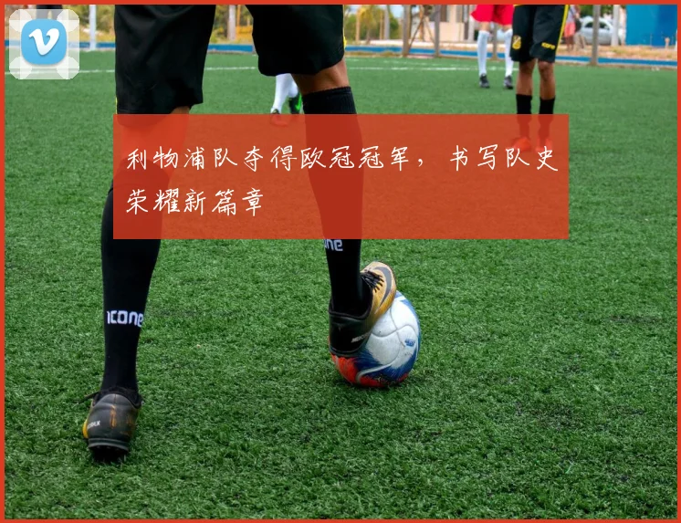利物浦队夺得欧冠冠军,书写队史荣耀新篇章