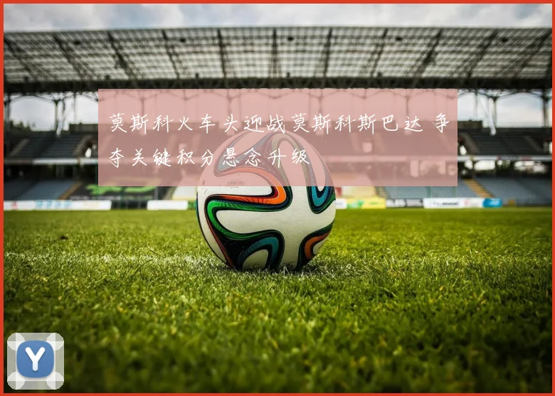 莫斯科火车头迎战莫斯科斯巴达 争夺关键积分悬念升级