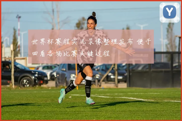 世界杯赛程实况录像整理发布 便于回看各场比赛关键过程