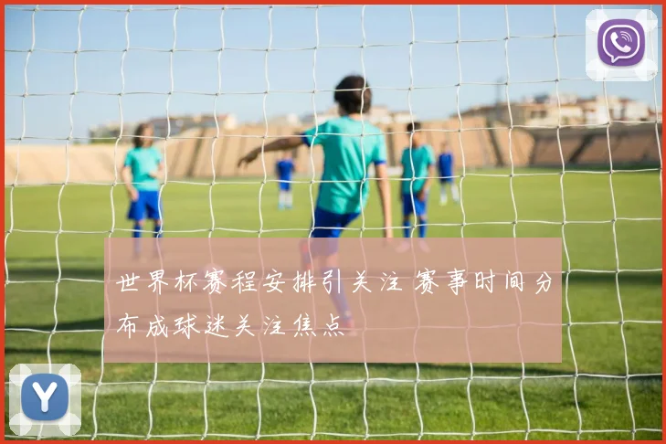 世界杯赛程安排引关注 赛事时间分布成球迷关注焦点