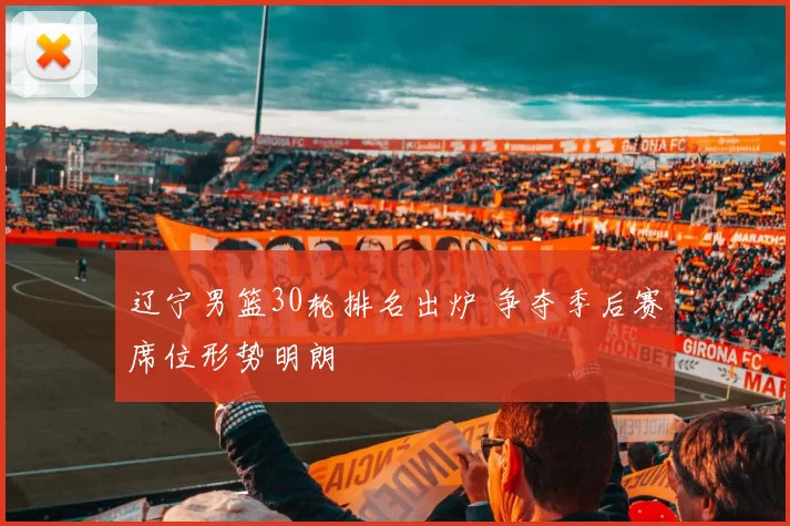 辽宁男篮30轮排名出炉 争夺季后赛席位形势明朗