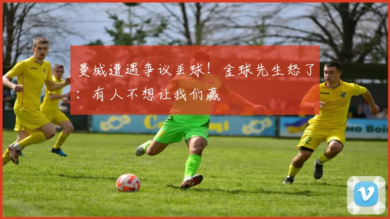 曼城遭遇争议丢球！金球先生怒了：有人不想让我们赢