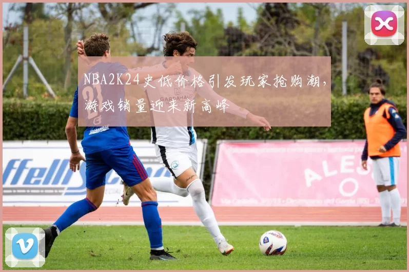 NBA2K24史低价格引发玩家抢购潮，游戏销量迎来新高峰