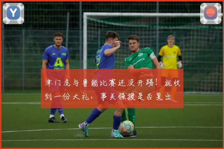 津门虎与鲁能比赛还没开踢！就收到一份大礼，事关强援是否复出