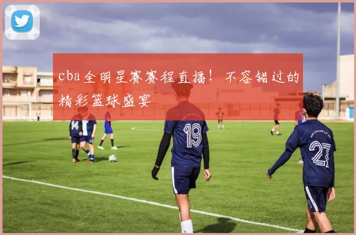 cba全明星赛赛程直播！不容错过的精彩篮球盛宴