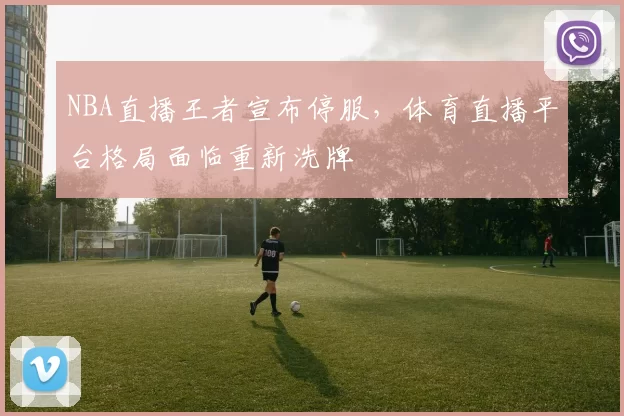 NBA直播王者宣布停服，体育直播平台格局面临重新洗牌