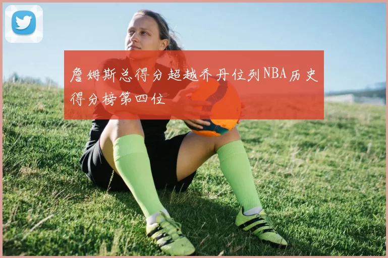 詹姆斯总得分超越乔丹位列NBA历史得分榜第四位