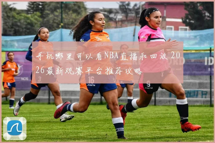 手机哪里可以看NBA直播和回放 2026最新观赛平台推荐攻略