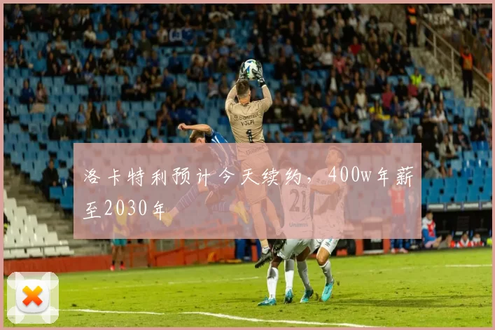 洛卡特利预计今天续约，400w年薪至2030年