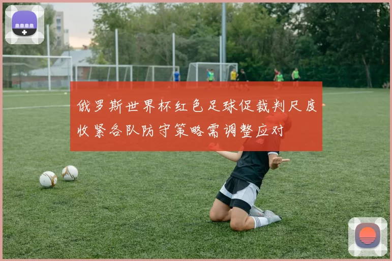 俄罗斯世界杯红色足球促裁判尺度收紧各队防守策略需调整应对