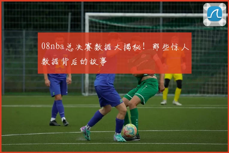 08nba总决赛数据大揭秘！那些惊人数据背后的故事