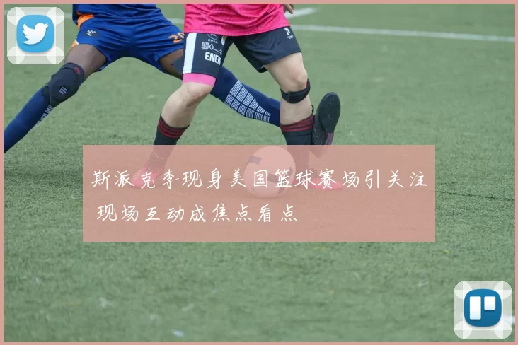 斯派克李现身美国篮球赛场引关注 现场互动成焦点看点