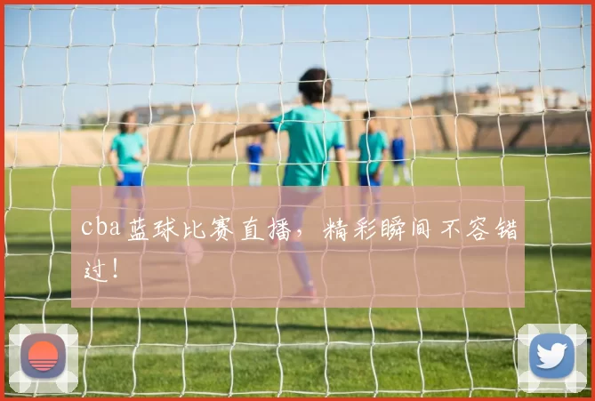 cba蓝球比赛直播，精彩瞬间不容错过！