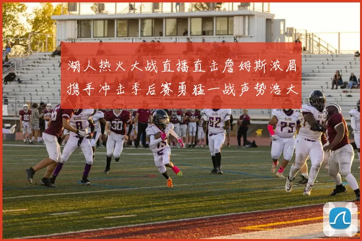 湖人热火大战直播直击詹姆斯浓眉携手冲击季后赛勇猛一战声势浩大