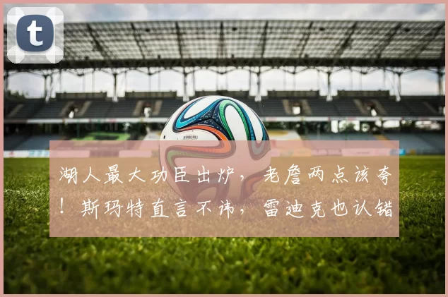 湖人最大功臣出炉，老詹两点该夸！斯玛特直言不讳，雷迪克也认错