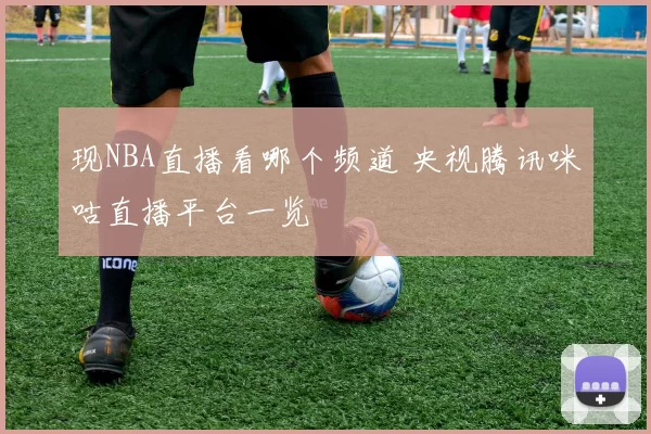 现NBA直播看哪个频道 央视腾讯咪咕直播平台一览
