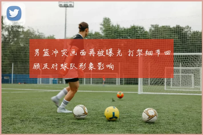 男篮冲突画面再被曝光 打架细节回顾及对球队形象影响