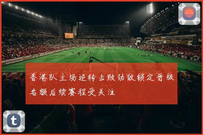 香港队主场逆转击败劲敌锁定晋级名额后续赛程受关注