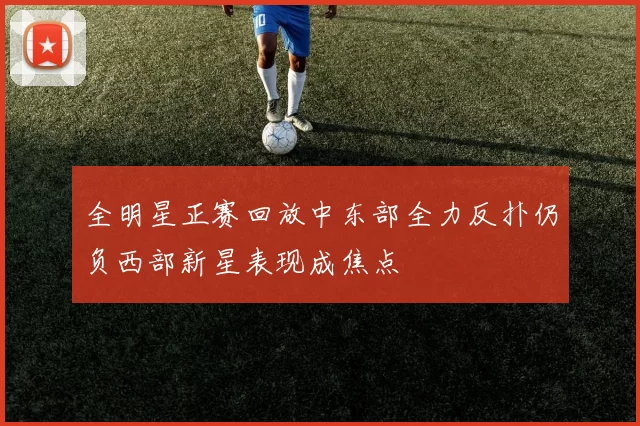 全明星正赛回放中东部全力反扑仍负西部新星表现成焦点