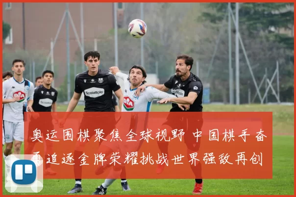 奥运围棋聚焦全球视野 中国棋手奋勇追逐金牌荣耀挑战世界强敌再创辉煌