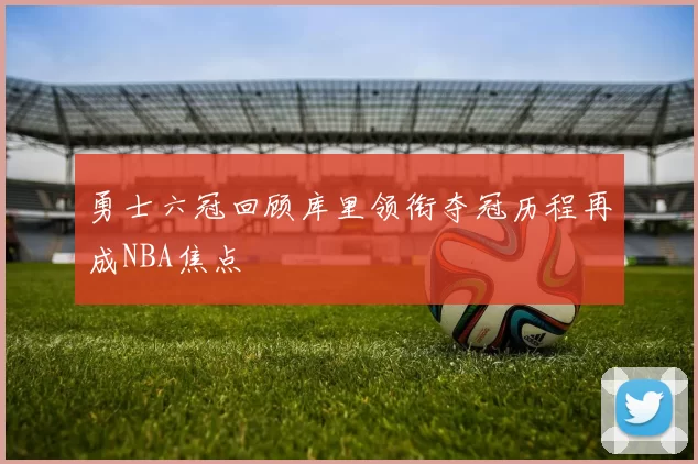 勇士六冠回顾库里领衔夺冠历程再成NBA焦点