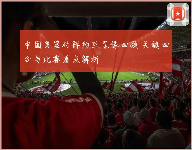 中国男篮对阵约旦录像回顾 关键回合与比赛看点解析