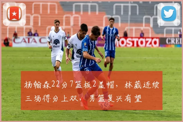 杨翰森22分7篮板2盖帽，林葳连续三场得分上双，男篮复兴有望