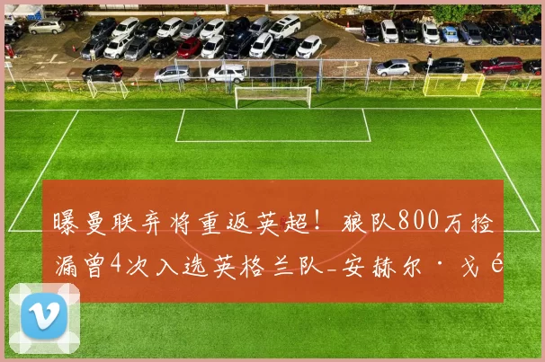 曝曼联弃将重返英超！狼队800万捡漏曾4次入选英格兰队_安赫尔·戈麦斯_比赛_马赛