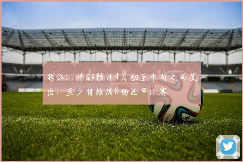 每体：特狮预计4月初至中旬之间复出，至少将缺席8场西甲比赛