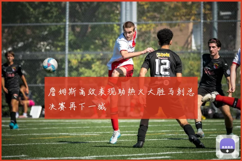 詹姆斯高效表现助热火大胜马刺总决赛再下一城