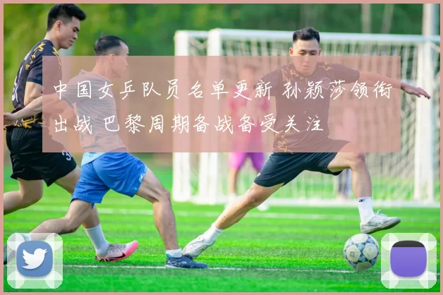 中国女乒队员名单更新 孙颖莎领衔出战 巴黎周期备战备受关注