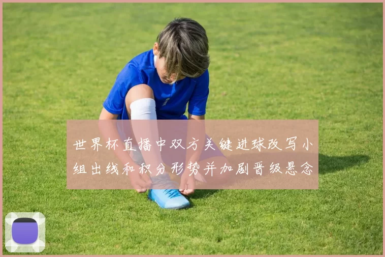 世界杯直播中双方关键进球改写小组出线和积分形势并加剧晋级悬念