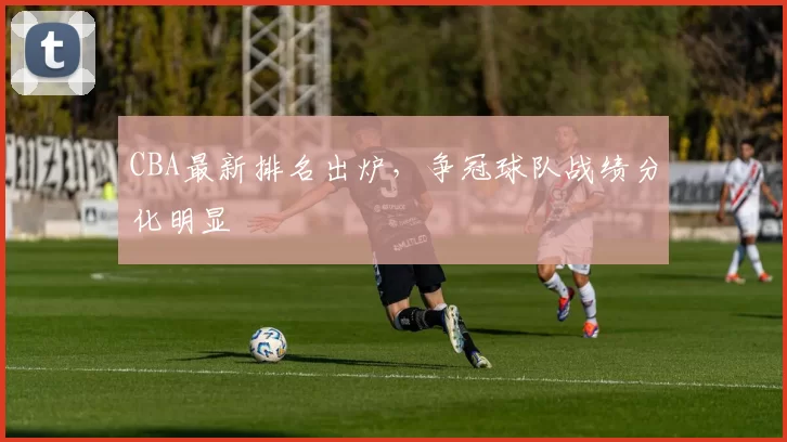 CBA最新排名出炉，争冠球队战绩分化明显