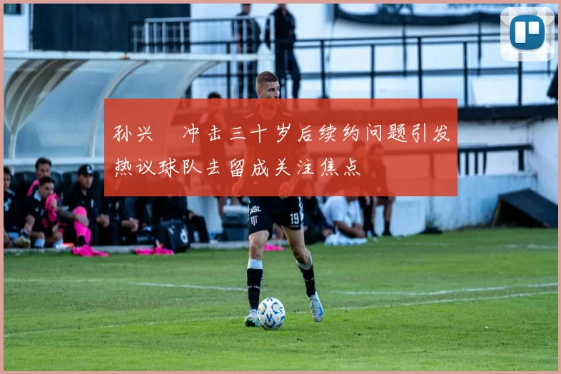 孙兴慜冲击三十岁后续约问题引发热议球队去留成关注焦点