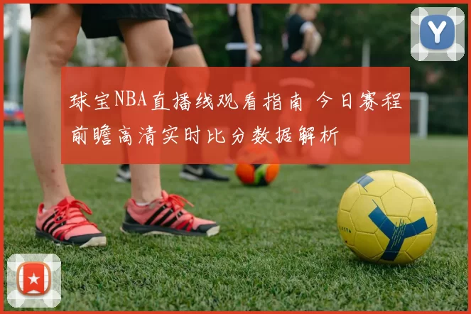 球宝NBA直播线观看指南 今日赛程前瞻高清实时比分数据解析