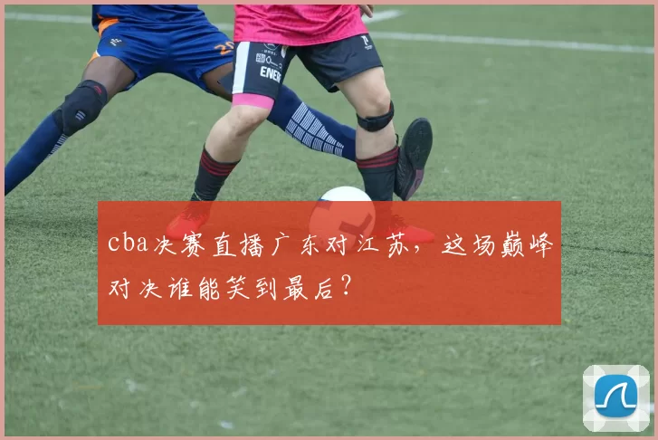 cba决赛直播广东对江苏，这场巅峰对决谁能笑到最后？