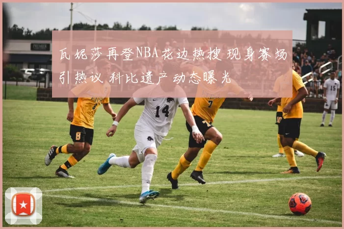 瓦妮莎再登NBA花边热搜 现身赛场引热议 科比遗产动态曝光