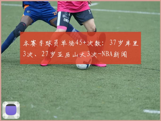 本赛季球员单场45+次数：37岁库里3次、27岁亚历山大3次-NBA新闻