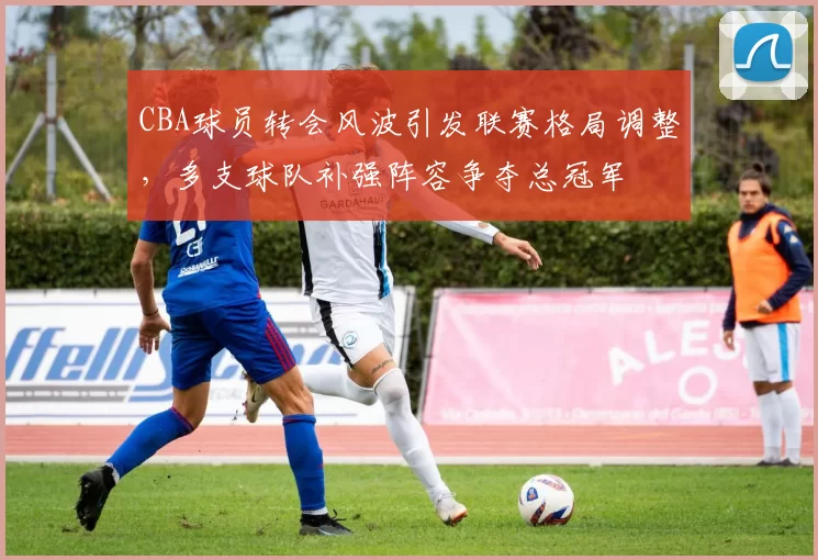 CBA球员转会风波引发联赛格局调整，多支球队补强阵容争夺总冠军