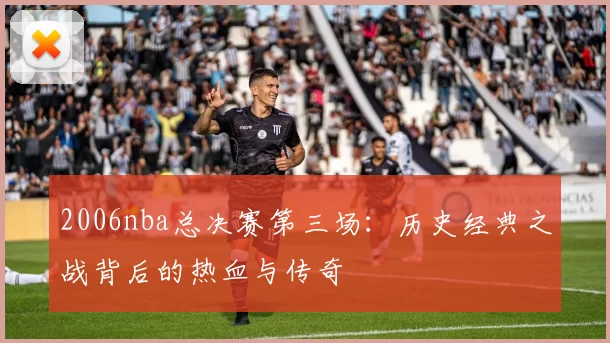 2006nba总决赛第三场：历史经典之战背后的热血与传奇