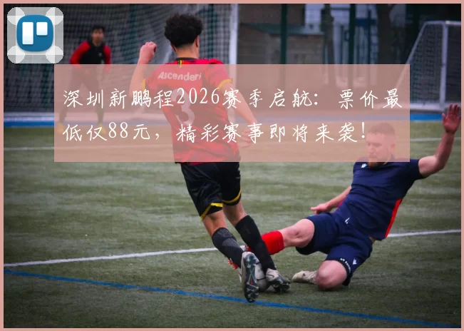 深圳新鹏程2026赛季启航：票价最低仅88元，精彩赛事即将来袭！