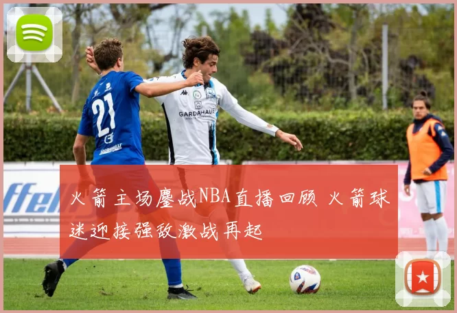 火箭主场鏖战NBA直播回顾 火箭球迷迎接强敌激战再起