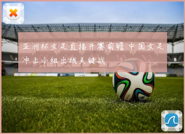 亚洲杯女足直播开赛前瞻 中国女足冲击小组出线关键战