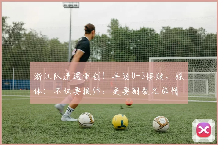 浙江队遭遇重创！半场0-3惨败，媒体：不仅要换帅，更要割裂兄弟情谊_蓉城_比赛_成都